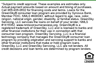 *Subject to credit approval. These examples are estimates only. Actual payment amounts based on amount and timing of purchases. Call 866-936-0602 for financing costs and terms. Loans for the GreenSky® consumer loan program are provided by Synovus Bank, Member FDIC, NMLS #408043, without regard to age, race, color, religion, national origin, gender, disability, or familial status. GreenSky Servicing, LLC services the loans on behalf of your lender, NMLS #1416362. www.nmlsconsumeraccess.org. GreenSky® is a registered trademark of GreenSky, LLC and is licensed to banks and other financial institutions for their use in connection with that consumer loan program. GreenSky Servicing, LLC is a financial technology company that manages the GreenSky® consumer loan program by providing origination and servicing support to banks and other financial institutions that make or hold program loans. GreenSky, LLC and GreenSky Servicing, LLC are not lenders. All credit decisions and loan terms are determined by program lenders.