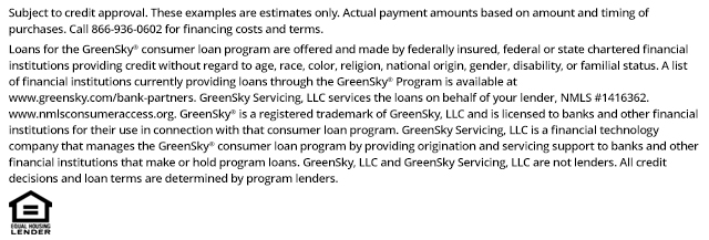 *Subject to credit approval. These examples are estimates only. Actual payment amounts based on amount and timing of purchases. Call 866-936-0602 for financing costs and terms. Loans for the GreenSky® consumer loan program are provided by Synovus Bank, Member FDIC, NMLS #408043, without regard to age, race, color, religion, national origin, gender, disability, or familial status. GreenSky Servicing, LLC services the loans on behalf of your lender, NMLS #1416362. www.nmlsconsumeraccess.org. GreenSky® is a registered trademark of GreenSky, LLC and is licensed to banks and other financial institutions for their use in connection with that consumer loan program. GreenSky Servicing, LLC is a financial technology company that manages the GreenSky® consumer loan program by providing origination and servicing support to banks and other financial institutions that make or hold program loans. GreenSky, LLC and GreenSky Servicing, LLC are not lenders. All credit decisions and loan terms are determined by program lenders.