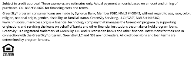 *Subject to credit approval. These examples are estimates only. Actual payment amounts based on amount and timing of purchases. Call 866-936-0602 for financing costs and terms. Loans for the GreenSky® consumer loan program are provided by Synovus Bank, Member FDIC, NMLS #408043, without regard to age, race, color, religion, national origin, gender, disability, or familial status. GreenSky Servicing, LLC services the loans on behalf of your lender, NMLS #1416362. www.nmlsconsumeraccess.org. GreenSky® is a registered trademark of GreenSky, LLC and is licensed to banks and other financial institutions for their use in connection with that consumer loan program. GreenSky Servicing, LLC is a financial technology company that manages the GreenSky® consumer loan program by providing origination and servicing support to banks and other financial institutions that make or hold program loans. GreenSky, LLC and GreenSky Servicing, LLC are not lenders. All credit decisions and loan terms are determined by program lenders.